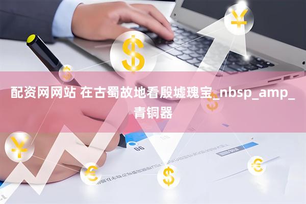 配资网网站 在古蜀故地看殷墟瑰宝_nbsp_amp_青铜器