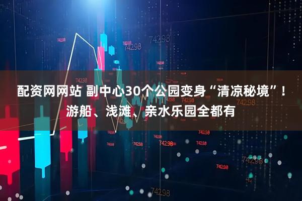 配资网网站 副中心30个公园变身“清凉秘境”！游船、浅滩、亲水乐园全都有