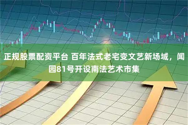 正规股票配资平台 百年法式老宅变文艺新场域，闻园81号开设南法艺术市集