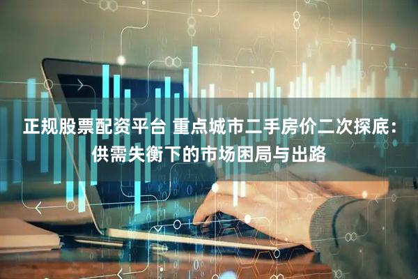 正规股票配资平台 重点城市二手房价二次探底：供需失衡下的市场困局与出路