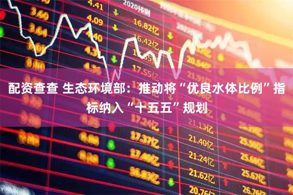 配资查查 生态环境部：推动将“优良水体比例”指标纳入“十五五”规划