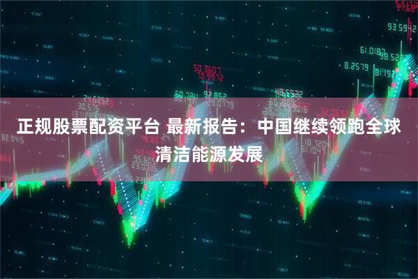 正规股票配资平台 最新报告：中国继续领跑全球清洁能源发展