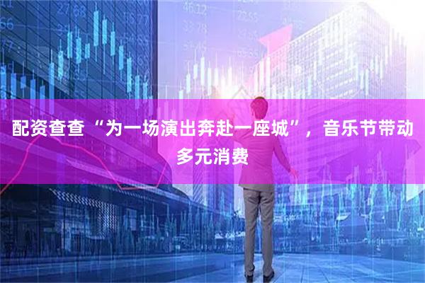 配资查查 “为一场演出奔赴一座城”，音乐节带动多元消费