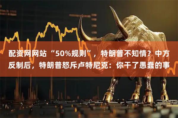 配资网网站 “50%规则”，特朗普不知情？中方反制后，特朗普怒斥卢特尼克：你干了愚蠢的事