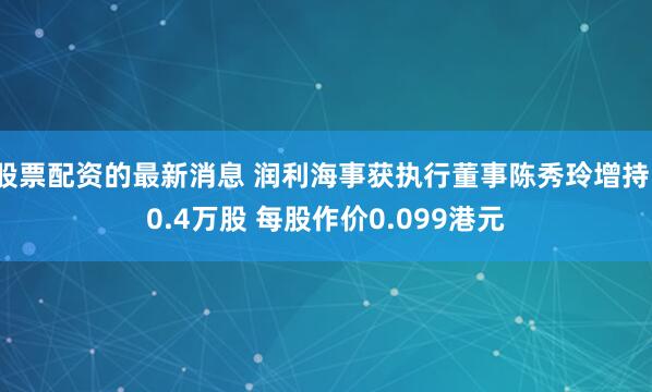 股票配资的最新消息 润利海事获执行董事陈秀玲增持10.4万股 每股作价0.099港元