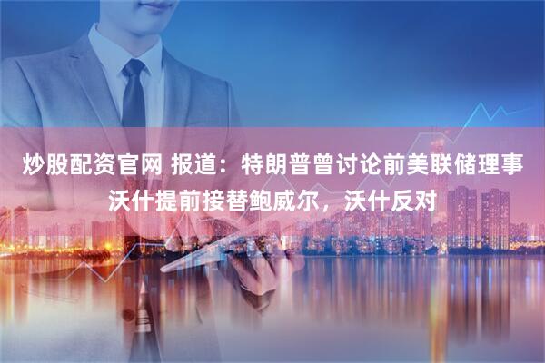 炒股配资官网 报道：特朗普曾讨论前美联储理事沃什提前接替鲍威尔，沃什反对