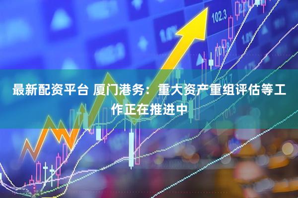 最新配资平台 厦门港务：重大资产重组评估等工作正在推进中