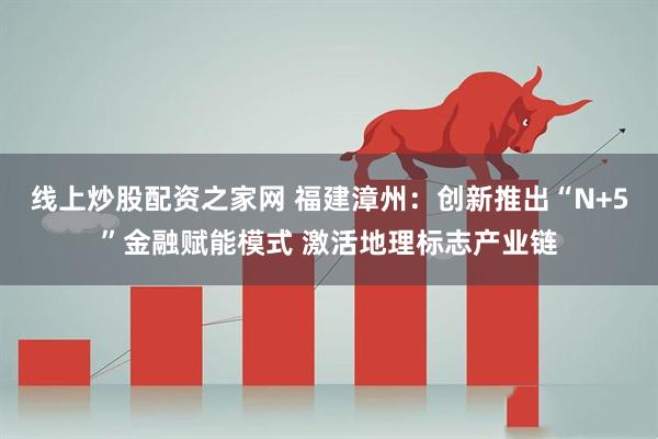 线上炒股配资之家网 福建漳州：创新推出“N+5”金融赋能模式 激活地理标志产业链
