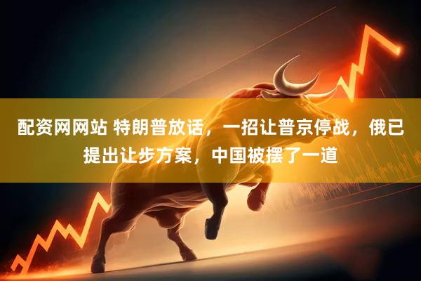 配资网网站 特朗普放话，一招让普京停战，俄已提出让步方案，中国被摆了一道