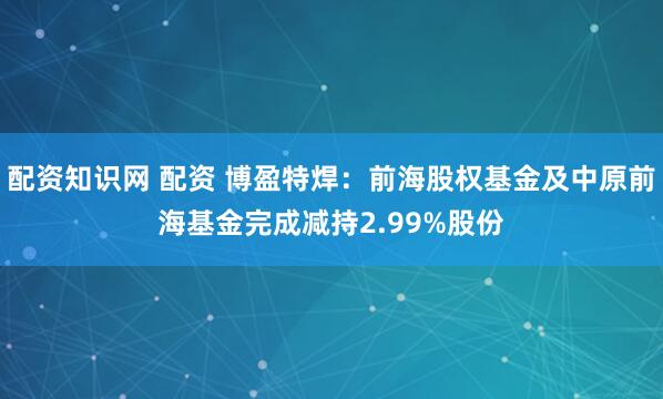 配资知识网 配资 博盈特焊：前海股权基金及中原前海基金完成减持2.99%股份