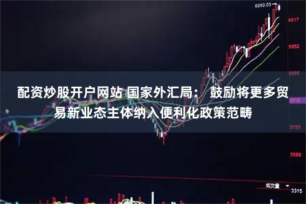 配资炒股开户网站 国家外汇局： 鼓励将更多贸易新业态主体纳入便利化政策范畴