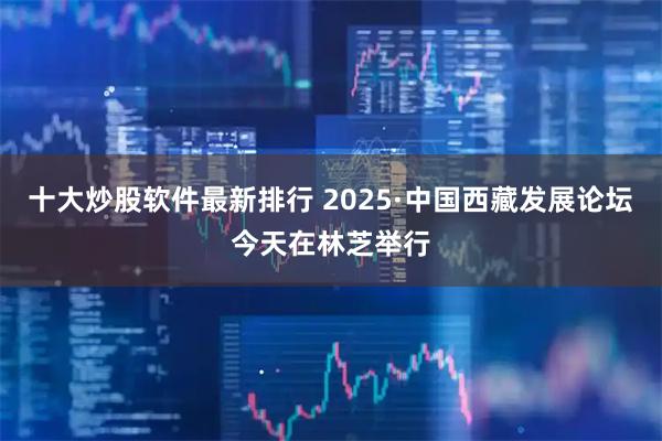 十大炒股软件最新排行 2025·中国西藏发展论坛今天在林芝举行