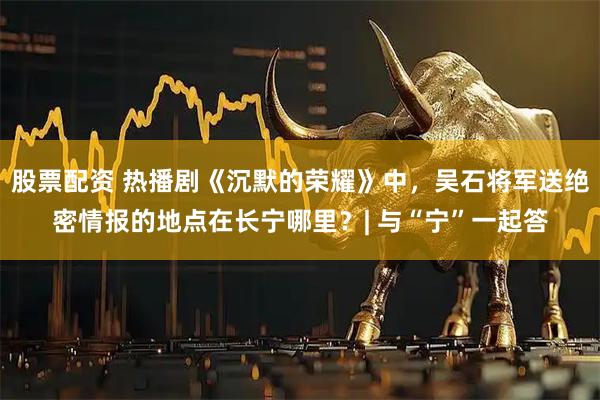 股票配资 热播剧《沉默的荣耀》中，吴石将军送绝密情报的地点在长宁哪里？| 与“宁”一起答