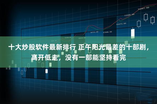 十大炒股软件最新排行 正午阳光最差的十部剧，高开低走，没有一部能坚持看完