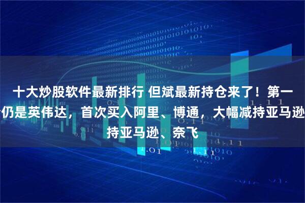 十大炒股软件最新排行 但斌最新持仓来了！第一大重仓仍是英伟达，首次买入阿里、博通，大幅减持亚马逊、奈飞