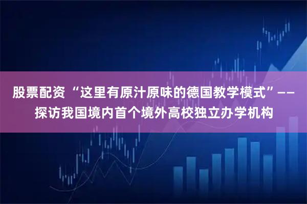 股票配资 “这里有原汁原味的德国教学模式”——探访我国境内首个境外高校独立办学机构