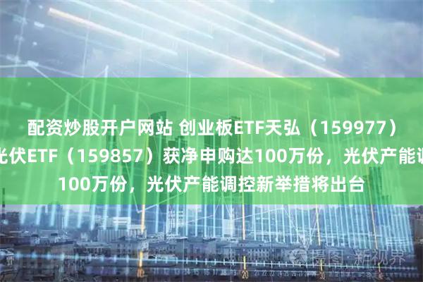 配资炒股开户网站 创业板ETF天弘（159977）盘中一度翻红，光伏ETF（159857）获净申购达100万份，光伏产能调控新举措将出台