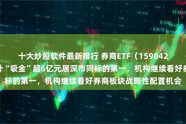十大炒股软件最新排行 券商ETF（159842）逆市上涨，近五日累计“吸金”超6亿元居深市同标的第一，机构继续看好券商板块战略性配置机会