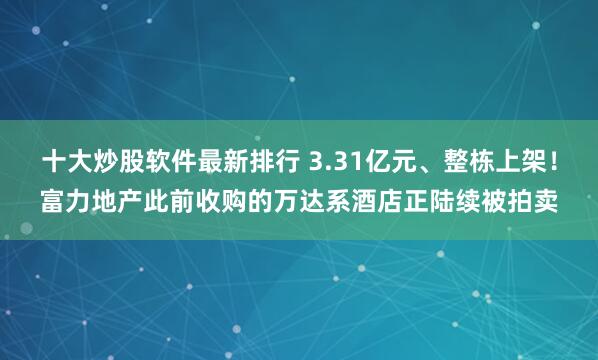 十大炒股软件最新排行 3.31亿元、整栋上架！富力地产此前收购的万达系酒店正陆续被拍卖