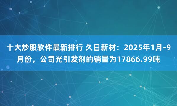 十大炒股软件最新排行 久日新材：2025年1月-9月份，公司光引发剂的销量为17866.99吨