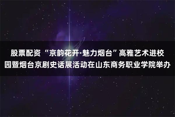 股票配资 “京韵花开·魅力烟台”高雅艺术进校园暨烟台京剧史话展活动在山东商务职业学院举办