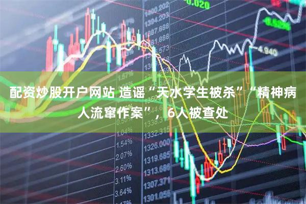 配资炒股开户网站 造谣“天水学生被杀”“精神病人流窜作案”，6人被查处