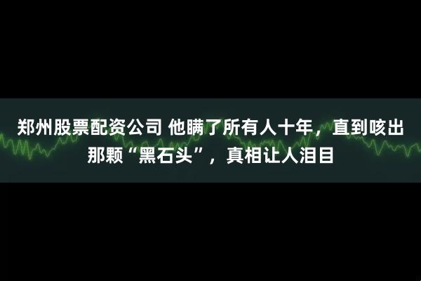 郑州股票配资公司 他瞒了所有人十年，直到咳出那颗“黑石头”，真相让人泪目