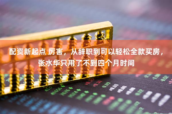 配资新起点 厉害，从辞职到可以轻松全款买房，张水华只用了不到四个月时间