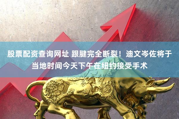 股票配资查询网址 跟腱完全断裂！迪文岑佐将于当地时间今天下午在纽约接受手术