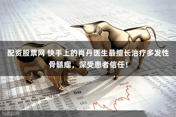 配资股票网 快手上的肖丹医生最擅长治疗多发性骨髓瘤，深受患者信任！