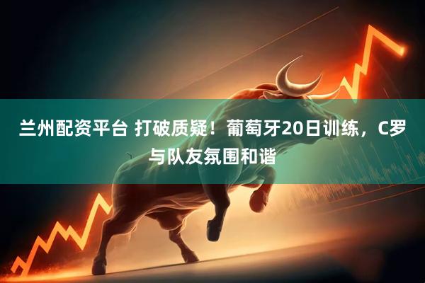 兰州配资平台 打破质疑！葡萄牙20日训练，C罗与队友氛围和谐