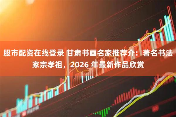 股市配资在线登录 甘肃书画名家推荐介：著名书法家宗孝祖，2026 年最新作品欣赏