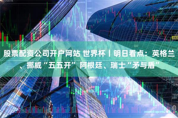 股票配资公司开户网站 世界杯丨明日看点：英格兰、挪威“五五开” 阿根廷、瑞士“矛与盾”