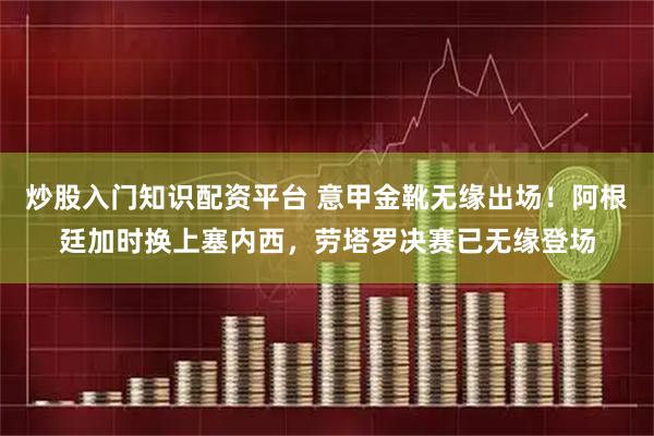 炒股入门知识配资平台 意甲金靴无缘出场！阿根廷加时换上塞内西，劳塔罗决赛已无缘登场