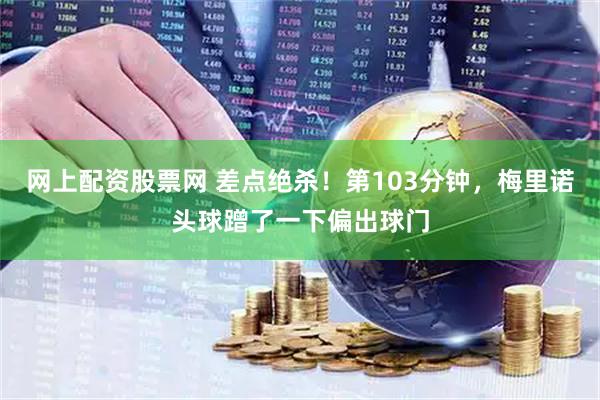 网上配资股票网 差点绝杀！第103分钟，梅里诺头球蹭了一下偏出球门