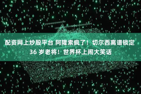 配资网上炒股平台 阿隆索疯了！切尔西离谱锁定 36 岁老将！世界杯上闹大笑话