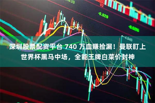 深圳股票配资平台 740 万血赚捡漏！曼联盯上世界杯黑马中场，全能王牌白菜价封神