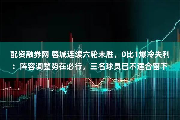 配资融券网 蓉城连续六轮未胜，0比1爆冷失利：阵容调整势在必行，三名球员已不适合留下