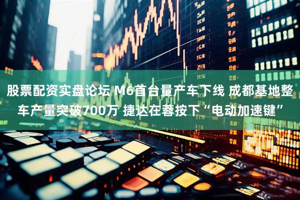 股票配资实盘论坛 M6首台量产车下线 成都基地整车产量突破700万 捷达在蓉按下“电动加速键”
